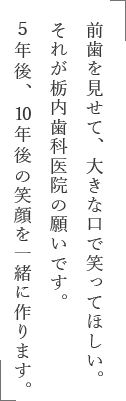 前歯を見せて、大きな口で笑ってほしい。それが栃内歯科医院の願いです。5年後、10年後の笑顔を一緒に作ります。