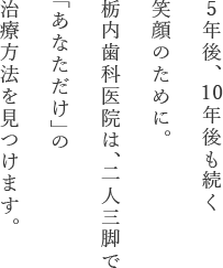 5年後、 10年後も続く笑顔のために。栃内歯科医院は、二人三脚で「あなただけ」の治療方法を見つけます。